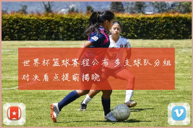 世界杯篮球赛程公布 多支球队分组对决看点提前揭晓