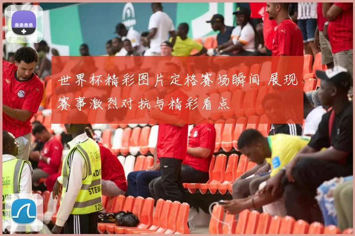 世界杯精彩图片定格赛场瞬间 展现赛事激烈对抗与精彩看点