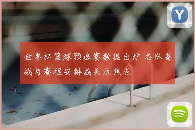 世界杯篮球预选赛数据出炉 各队备战与赛程安排成关注焦点