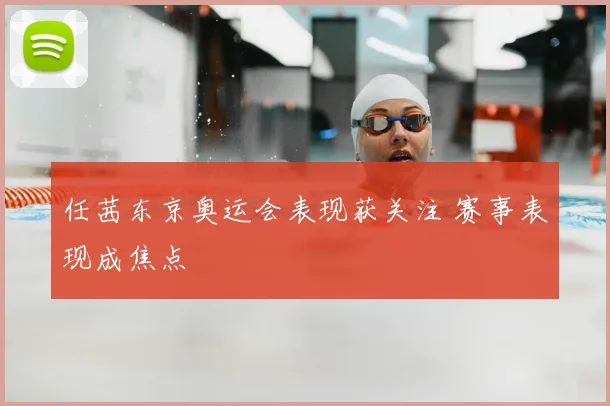任茜东京奥运会表现获关注 赛事表现成焦点