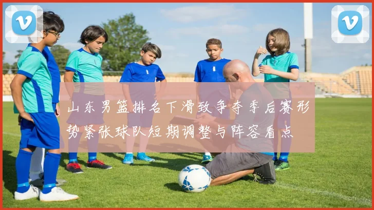 山东男篮排名下滑致争夺季后赛形势紧张球队短期调整与阵容看点
