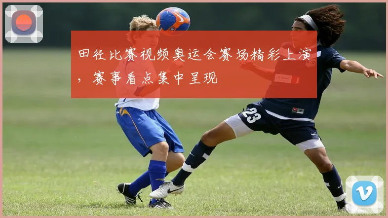 田径比赛视频奥运会赛场精彩上演，赛事看点集中呈现