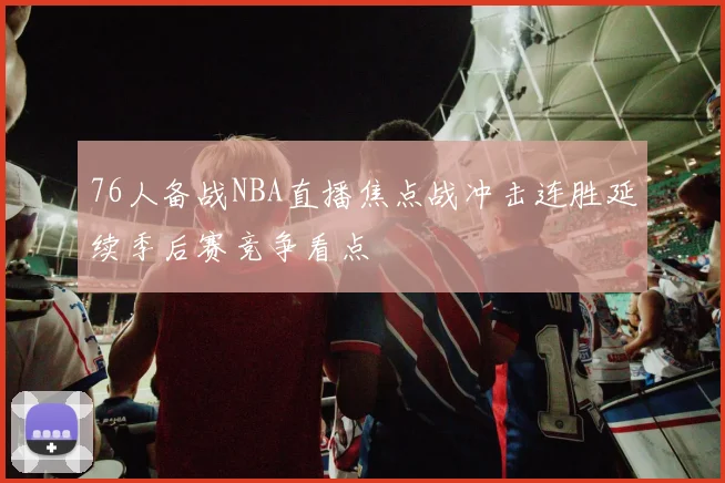 76人备战NBA直播焦点战冲击连胜延续季后赛竞争看点