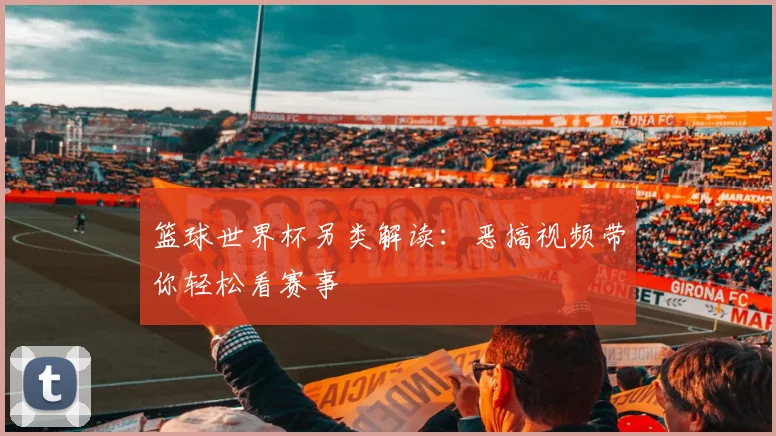 篮球世界杯另类解读：恶搞视频带你轻松看赛事