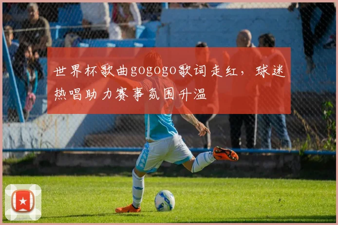 世界杯歌曲gogogo歌词走红，球迷热唱助力赛事氛围升温