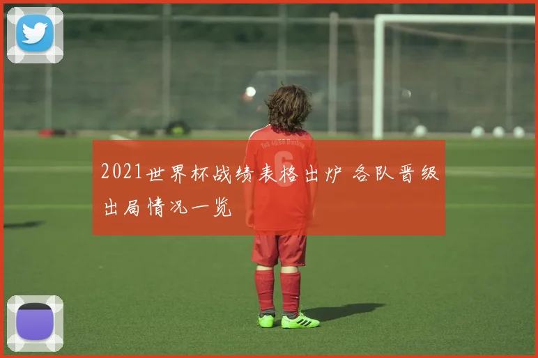 2021世界杯战绩表格出炉 各队晋级出局情况一览