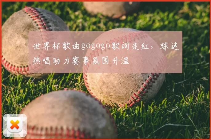 世界杯歌曲gogogo歌词走红,球迷热唱助力赛事氛围升温