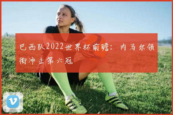 巴西队2022世界杯前瞻：内马尔领衔冲击第六冠
