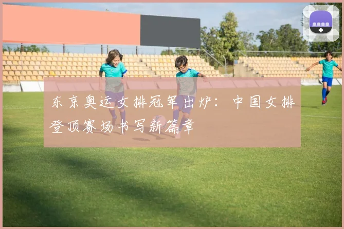 东京奥运女排冠军出炉：中国女排登顶赛场书写新篇章